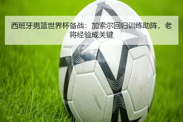 西班牙男篮世界杯备战：加索尔回归训练助阵，老将经验成关键