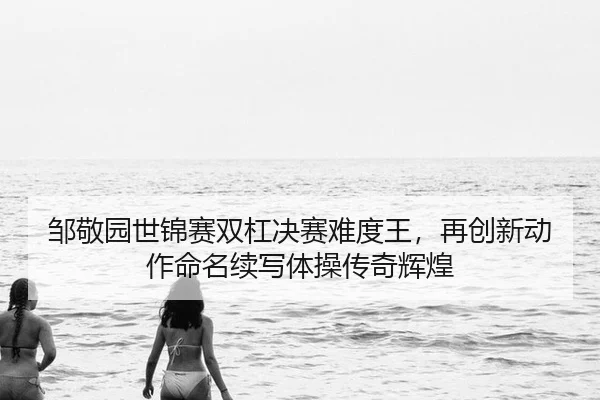 邹敬园世锦赛双杠决赛难度王，再创新动作命名续写体操传奇辉煌