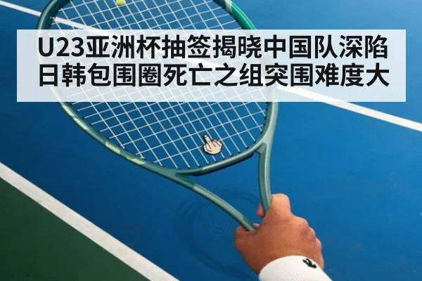 U23亚洲杯抽签揭晓中国队深陷日韩包围圈死亡之组突围难度大