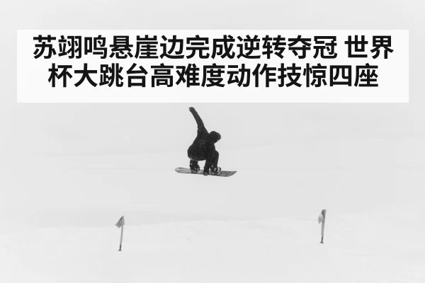 苏翊鸣悬崖边完成逆转夺冠 世界杯大跳台高难度动作技惊四座