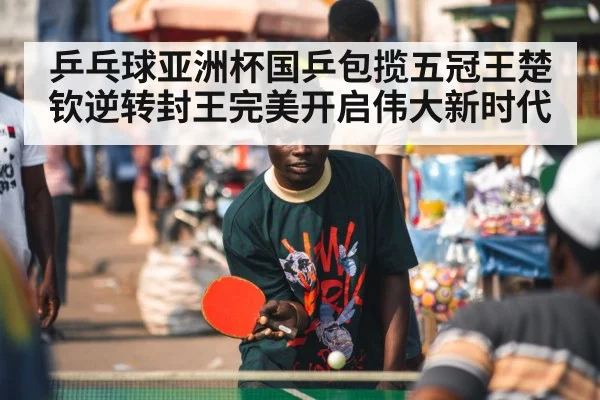 乒乓球亚洲杯国乒包揽五冠王楚钦逆转封王完美开启伟大新时代