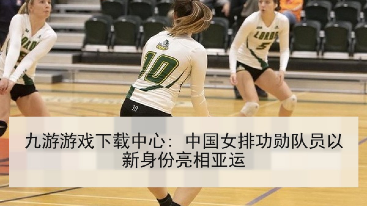 九游游戏下载中心: 中国女排功勋队员以新身份亮相亚运